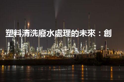 塑料清洗廢水處理的未來：創(chuàng)新與挑戰(zhàn)并存！